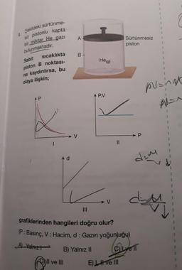 1
A
Şekildeki sürtünme
siz pistonlu kapta
bir miktar He gazi
bulunmaktadır.
Sürtünmesiz
piston
1
1
sicaklıkta
B-
Sabit
He (g)
1
piston B noktası-
na kaydırılırsa, bu
olaya ilişkin;
planat
A P.V
AP
Man
1
1
- V
P
1
II
4 d
dim
V
dy
ded
grafiklerinden hangileri doğru olur?
(P: Basınç, V: Hacim, d: Gazın yoğunluğu)
B) Yalnız II
(ELLYETT
@"
A) Valnizt
Il ve III
EL H ve III
