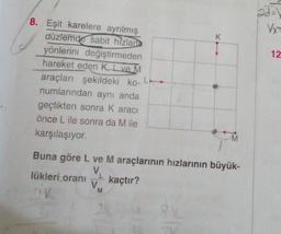 2d-
Vx
K
12
8. Eşit karelere ayrılmış
düzlemde sabit hizlar
yönlerini değiştirmeden
hareket eden K, L ve M
araçları şekildeki ko-L
numlarından aynı anda
geçtikten sonra k aracı
önce L ile sonra da Mile
karşılaşıyor
M
Buna göre L ve M araçlarının hızlarının büyük-
V
lükleri orani
kaçtır?
V
2V
M