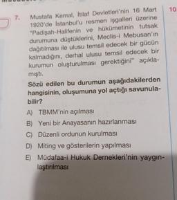 10
7.
Mustafa Kemal, İtilaf Devletleri'nin 16 Mart
1920'de İstanbul'u resmen işgalleri üzerine
"Padişah-Halifenin ve hükümetinin tutsak
durumuna düştüklerini, Meclis-i Mebusan'ın
dağıtılması ile ulusu temsil edecek bir gücün
kalmadığını, derhal ulusu temsil edecek bir
kurumun oluşturulması gerektiğini” açıkla-
mişti.
Sözü edilen bu durumun aşağıdakilerden
hangisinin, oluşumuna yol açtığı savunula-
bilir?
A) TBMM'nin açılması
B) Yeni bir Anayasanın hazırlanması
C) Düzenli ordunun kurulması
D) Miting ve gösterilerin yapılması
E) Müdafaa-i Hukuk Dernekleri'nin yaygın-
laştırılması