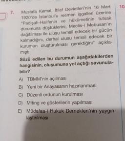 10
7.
Mustafa Kemal, İtilaf Devletleri'nin 16 Mart
1920'de İstanbul'u resmen işgalleri üzerine
"Padişah-Halifenin ve hükümetinin tutsak
durumuna düştüklerini, Meclis-i Mebusan'ın
dağıtılması ile ulusu temsil edecek bir gücün
kalmadığını, derhal ulusu temsil edecek bir
kurumun oluşturulması gerektiğini” açıkla-
mişti.
Sözü edilen bu durumun aşağıdakilerden
hangisinin, oluşumuna yol açtığı savunula-
bilir?
A) TBMM'nin açılması
B) Yeni bir Anayasanın hazırlanması
C) Düzenli ordunun kurulması
D) Miting ve gösterilerin yapılması
E) Müdafaa-i Hukuk Dernekleri'nin yaygın-
laştırılması
