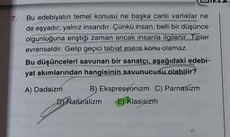 7.
Bu edebiyatın temel konusu ne başka canlı varlıklar ne
de eşyadır; yalnız insandır. Çünkü insan, belli bir düşünce
olgunluğuna eriştiği zaman ancak insanla ilgilenir. Tipler
evrenseldir. Gelip geçici tabiat esere konu olamaz.
Bu düşünceleri savunan bir sanatçı, aşağıdaki edebi-
yat akımlarından hangisinin savunucusu olabilir?
A) Dadaizm B) Ekspresyonizm C) Parnasizm
D Naturalizm E) Klasisizm