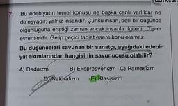 7.
Bu edebiyatın temel konusu ne başka canlı varlıklar ne
de eşyadır; yalnız insandır. Çünkü insan, belli bir düşünce
olgunluğuna eriştiği zaman ancak insanla ilgilenir. Tipler
evrenseldir. Gelip geçici tabiat esere konu olamaz.
Bu düşünceleri savunan bir sanatçı, aşağıdaki edebi-
yat akımlarından hangisinin savunucusu olabilir?
A) Dadaizm B) Ekspresyonizm C) Parnasizm
D Naturalizm E) Klasisizm
