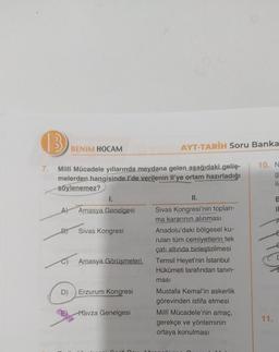 13
BENİM HOCAM
AYT-TARİH Soru Banka
10. N
g
ik
B
il
7. Milli Mücadele yıllarında meydana gelen aşağıdaki geliş-
melerden hangisinde. I'de verilenin Il'ye ortam hazırladığı
söylenemez?
1.
II.
Amasya Genelgesi Sivas Kongresi'nin toplan-
ma kararının alınması
D)
Sivas Kongresi
Anadolu'daki bölgesel ku-
rulan tüm cemiyetlerin tek
çatı altında birleştirilmesi
Amasya Görüşmeleri. Temsil Heyet'nin İstanbul
Hükûmeti tarafından tanın-
A
masi
D)
Erzurum Kongresi
E
Havza Genelgesi
Mustafa Kemal'in askerlik
görevinden istifa etmesi
Milli Mücadele'nin amaç,
gerekçe ve yönteminin
ortaya konulması
11.
