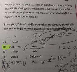 .
Kepler yasalarına göre gezegenler, odaklarının birinde Güneş
olan eliptik yörüngelerde dolanırlar. Böyle bir yörüngede Dün-
ya'nın Güneş'e göre açısal momentumunun büyüklüğü L ve
öteleme kinetik enerjisi E dir.
Buna göre, Dünya'nın Güneş'e yaklaşma sürecinde tve E de-
ğerlerinin değişimi için aşağıdakilerden hangisi doğrudur?
L
E
w w
A)
Artar
Azalır
B) Değişmez
Artar
C)
Artar
Artar
L = I.L
=
q t
G.
D)
Azalır
Değişmez
E) Değişmez
V
Azalır v
la Pir
M.Uin?
Xun
