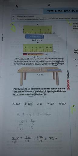 A
A
TEMEL MATEMATİK TE
1.
Bu testte 40 soru vardir.
Cevaplanmızı, cevap kağıdının Temel Matematik Testi için ayrılan kısmına işaretleyin
2.
1.
A
2. ibrahi
tiği bi
ediya
cm
EDUKENT
6.2cm
B
6 7 8 9 10 11 12
13
cm
İbral
ettiğ
EDURENT
12cm
Adem.
Edukent Eğitim