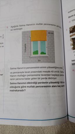 Katlama
Buna g
A) 100
3. Aşağıda Selma Hanım'ın mutfak penceresinin gorun
sü verilmiştir
2
40 cm
FIS
2.
ni
3
hluk-
ve
Yükseklik
F
E
En
kec
kes
A)
mar
Selma Hanım'ın penceresinin eninin yüksekliğine oranı
ve pencereyle tavan arasındaki mesafe 40 cm'dir. Selma
Hanım mutfağın penceresine tavandan başlayıp pence-
renin yarısına kadar gelen bir perde diktiriyor
Selma Hanımın diktirdiği perdenin yüksekliği 100 cm
olduğuna göre mutfak penceresinin alanı kaç santi-
metrekaredir?