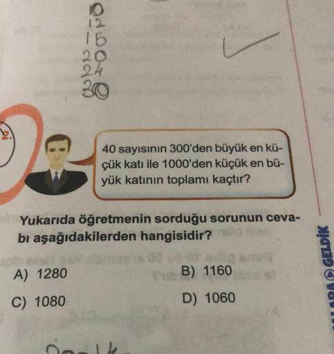 15
20
Oduore
co
2
40 sayısının 300'den büyük en kü-
çük katı ile 1000'den küçük en bü-
yük katının toplamı kaçtır?
Yukarıda öğretmenin sorduğu sorunun ceva-
bi aşağıdakilerden hangisidir?
A) 1280
B) 1160
LARA GELDİK
C) 1080
D) 1060
