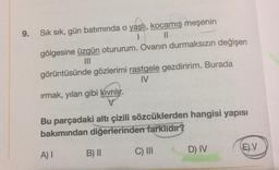 9.
Sık sık, gün batımında o yaşlı
, kocamış meşenin
1 Il
gölgesine üzgün otururum. Ovanın durmaksızın değişen
III
görüntüsünde gözlerimi rastgele gezdiririm. Burada
IV
irmak, yılan gibi Kivrilir.
Bu parçadaki altı çizili sözcüklerden hangisi yapısı
bakımından diğerlerinden farklıdır?
D) IV
E)V
A)
B) II
C) III