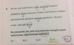 9.
Sık sık, gün batımında o yaşlı
, kocamış meşenin
1 Il
gölgesine üzgün otururum. Ovanın durmaksızın değişen
III
görüntüsünde gözlerimi rastgele gezdiririm. Burada
IV
irmak, yılan gibi Kivrilir.
Bu parçadaki altı çizili sözcüklerden hangisi yapısı
bakımından diğerlerinden farklıdır?
D) IV
E)V
A)
B) II
C) III
