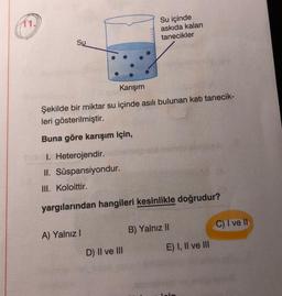 11.
Su içinde
askıda kalan
tanecikler
Su
Karışım
Şekilde bir miktar su içinde asılı bulunan katı tanecik-
leri gösterilmiştir.
Buna göre karışım için,
1. Heterojendir.
II. Süspansiyondur.
III. Koloittir.
yargılarından hangileri kesinlikle doğrudur?
C) I ve II
B) Yalnız II
A) Yalnız!
E) I, II ve III
D) II ve III