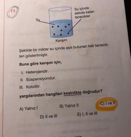 11.
Su içinde
askıda kalan
tanecikler
Su
Karışım
Şekilde bir miktar su içinde asılı bulunan katı tanecik-
leri gösterilmiştir.
Buna göre karışım için,
1. Heterojendir.
II. Süspansiyondur.
III. Koloittir.
yargılarından hangileri kesinlikle doğrudur?
C) I ve II
B) Yalnız II
A) Yalnız!
E) I, II ve III
D) II ve III
