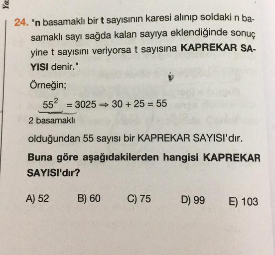 Ya
24. "n basamaklı bir t sayısının karesi alınıp soldaki n ba-
samaklı sayı sağda kalan sayıya eklendiğinde sonuç
yine t sayısını veriyorsa t sayısına KAPREKAR SA-
YISI denir."
Örneğin;
552
=
3025 30 + 25 = 55
=
2 basamakli
olduğundan 55 sayısı bir KAPREK