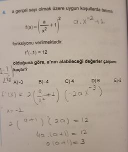 4.
a gerçel sayı olmak üzere uygun koşullarda tanımlı
2
a
a.X +1
+1
f(x) =
x2
fonksiyonu verilmektedir.
f'(-1) = 12
olduğuna göre, a’nın alabileceği değerler çarpımı
1-1 kaçtır?
Zr
A) -3
B) -4
C)4
E)-2
D) 6
- 3
f'(X) = 2
X
2
*G*++) (-20%)
X2
x= -1
a1
2
(9+) (20) = 12
2a
4a. (a+1)= 12
a lat!)=3