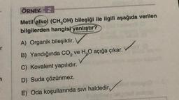 ÖRNEK 2
Metil alkol (CH,OH) bileşiği ile ilgili aşağıda verilen
bilgilerden hangisi
yanlıştır?
A) Organik bileşiktir.
r
B) Yandığında Co, ve H,0 açığa çıkar.
C) Kovalent yapılıdır.
D) Suda çözünmez.
E) Oda koşullarında sıvı haldedir,
