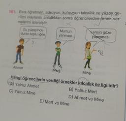 161. Esra öğretmen, adezyon, kohezyon kılcallik ve yüzey ge-
rilimi olaylarını anlattıktan sonra öğrencilerden örnek ver-
melerini istemiştir.
Su yüzeyinde
duran toplu iğne
Mumun
yanması
Lensin göze
yapışması
yo
ad
Ahmet
Mert
Mine
Hangi öğrencilerin verdiği örnekler kılcallık ile ilgilidir?
A) Yalnız Ahmet
B) Yalnız Mert
C) Yalnız Mine
D) Ahmet ve Mine
E) Mert ve Mine