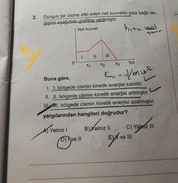 2.
Durgun bir cisme etki eden net kuvvetin yola bağlı de-
ğişimi aşağıdaki grafikte verilmiştir.
Net kuvvet
hita yol
II
0
Yol
X1
X2
Xz
Ec= /mux
Buna göre,
I. I. bölgede cismin kinetik enerjisi sabittir.
II. II. bölgede cismin kinetik enerjisi artmıştır.
11. bölgede cismin kinetik enerjisi azalmıştır.
yargılarından hangileri doğrudur?
C) Yalniz III
B) Yalnız II
A Yalnız!
Xan
Ex
C)
D) Ave II
Ve III