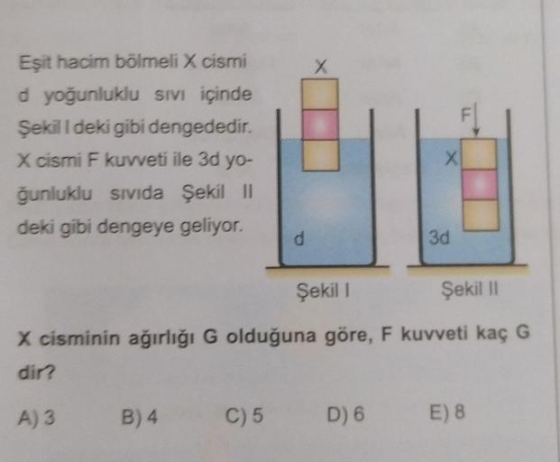 Eşit hacim bölmeli X cismi
d yoğunluklu Sivi içinde
Şekili deki gibi dengededir.
X cismi F kuvveti ile 3d yo-
ğunluklu sivida Şekil II
deki gibi dengeye geliyor.
X
d
3d
Şekil 1
Şekil
X cisminin ağırlığı G olduğuna göre, F kuvveti kaç G
dir?
A) 3
B)4
C) 5
D