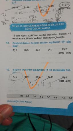 A) 16
B) 18
26
C) 24
Dy 26 E) 27
10, 20,
- 9 - 1 + 1 - TES)
Pl,
---13-
1
1170 170 12
12. VE 13. SORULARI AŞAGIDAKİ BİLGİLERE
GÖRE CEVAPLAYINIZ.
12.
16 dan küçük pozitif tam sayılar arasından, topları 45
olmak üzere, birbirinden farklı dört sayı seçilecektir.
Aşağıdakilerden hangisi seçilen sayılardan biri ola-
maz?
A) 6 B) 5 C)4
D) 3
E) 2
(2000 - LES)
13.
Seçilen sayılardan en büyüğü 13 ise en kücüğü kaç-
tur?
A) 9
B) 8
C) 7
D) 6
E) 5
(2000 - LES)
9,1, 12, 13
1-C
2-B
3-B
4-D
5-C
6-B
7-A
8-E
Matematiğin Kara Kutusu