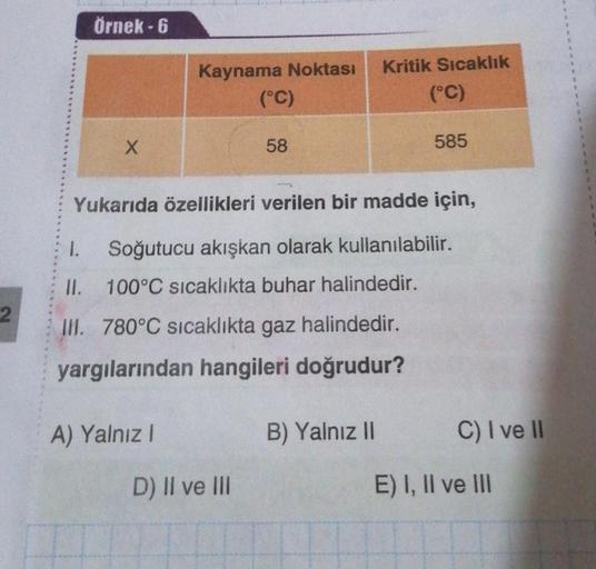 Örnek - 6
Kaynama Noktası
(°C)
Kritik Sıcaklık
(°C)
x
58
585
Yukarıda özellikleri verilen bir madde için,
1.
Soğutucu akışkan olarak kullanılabilir.
II. 100°C sıcaklıkta buhar halindedir.
2
III. 780°C sıcaklıkta gaz halindedir.
yargılarından hangileri doğr