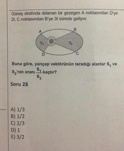 Güneş etrafında dolanan bir gezegen A noktasından D'ye
2t, C noktasından B'ye 3t sürede geliyor.
B
A
S:
S2
D
C
Buna göre, yarıçap vektörünün taradığı alanlar S, ve
s, 'nin oranı Su kaçtır?
S2
Soru 28
A) 1/3
B) 1/2
C) 2/3
D) 1
E) 3/2