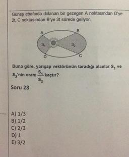 Güneş etrafında dolanan bir gezegen A noktasından D'ye
2t, C noktasından B'ye 3t sürede geliyor.
B
A
S:
S2
D
C
Buna göre, yarıçap vektörünün taradığı alanlar S, ve
s, 'nin oranı Su kaçtır?
S2
Soru 28
A) 1/3
B) 1/2
C) 2/3
D) 1
E) 3/2
