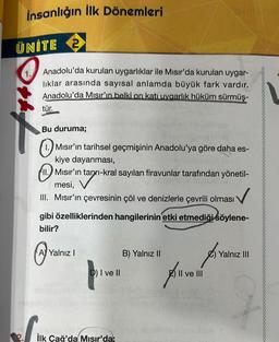 insanlığın ilk Dönemleri
ÜNİTE 2
Anadolu'da kurulan uygarlıklar ile Mısır'da kurulan uygar-
liklar arasında sayısal anlamda büyük fark vardır.
Anadolu'da Mısır'ın belki on katı uygarlık hüküm sürmüş-
tür.
Bu duruma;
©
1.) Misir'ın tarihsel geçmişinin Anadolu'ya göre daha es-
kiye dayanması,
111. Mısır'ın tanrı-kral sayılan firavunlar tarafından yönetil-
mesi,
III. Misir'ın çevresinin çöl ve denizlerle çevrili olması
gibi özelliklerinden hangilerinin etki etmediği söylene-
bilir?
Böylene
@
A) Yalnız!
B) Yalnız II
Yalnız III
prven
pi
D) I ve II
E) Il ve III
se for
İlk Çağ'da Mısır'da;