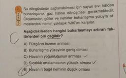 2. Su döngüsünün sağlanabilmesi için suyun sivi hâlden
buharlaşarak gaz hâline dönüşmesi gerekmektedir.
Okyanuslar, göller ve nehirler buharlaşma yoluyla at-
mosferdeki nemin yaklaşık %90'ını karşılar.
Aşağıdakilerden hangisi buharlaşmayı artıran fak-
törlerden biri değildir?
cenon
C
A) Rüzgârın hızının artması
B) Buharlaşma yüzeyinin geniş olması
C) Havanın yoğunluğunun artması
D) Sıcaklık ortalamasının yüksek olması ✓
E) Havanın bağıl neminin düşük olması
6
