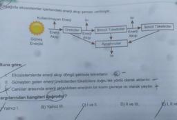 Aşağıda ekosistemler içerisindeki enerji akışı şeması verilmiştir.
Kullanılmayan Enerji
Isi
Isi
İkincil Tüketiciler
Üreticiler
Birincil Tüketiciler
Enerji
Akişi
Enerji
Akişi
Enerji
Akişi
Güneş
Enerjisi
Ayrıştırıcılar
Isi
Buna göre;
Ekosistemlerde enerji akışı döngü şeklinde tekrarlanır.
II. Güneşten gelen enerji üreticilerden tüketicilere doğru tek yönlü olarak aktarılır.
1. Canlılar arasında enerji aktarılırken enerjinin bir kısmı çevreye isi olarak yayılır. +
argılarından hangileri doğrudur?
Walnızl.
B) Yalnız III.
I ve II.
D) Il ve III.
E) I, II VE
