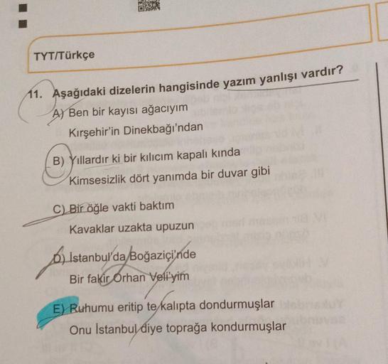 TYT/Türkçe
11. Aşağıdaki dizelerin hangisinde yazım yanlışı vardır?
A) Ben bir kayısı ağacıyım
Kırşehir'in Dinekbağı'ndan
B) Yıllardır ki bir kılıcım kapalı kında
Kimsesizlik dört yanımda bir duvar gibi
C) Bir öğle vakti baktım
Kavaklar uzakta upuzun
A
b) 