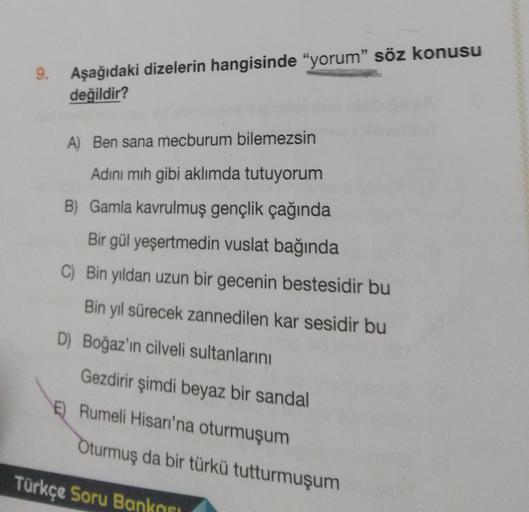9. Aşağıdaki dizelerin hangisinde “yorum” söz konusu
değildir?
A) Ben sana mecburum bilemezsin
Adını mih gibi aklımda tutuyorum
B) Gamla kavrulmuş gençlik çağında
Bir gül yeşertmedin vuslat bağında
C) Bin yıldan uzun bir gecenin bestesidir bu
Bin yıl sürec