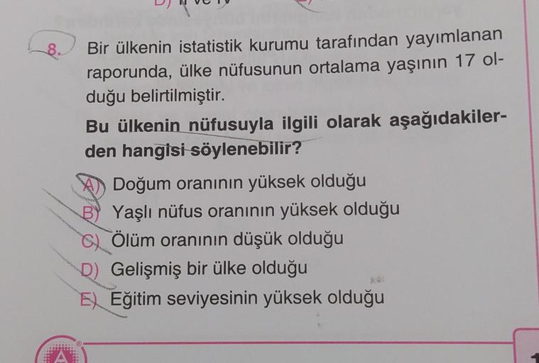 8.
Bir ülkenin istatistik kurumu tarafından yayımlanan
raporunda, ülke nüfusunun ortalama yaşının 17 ol-
duğu belirtilmiştir.
Bu ülkenin nüfusuyla ilgili olarak aşağıdakiler-
den hangisi söylenebilir?
A Doğum oranının yüksek olduğu
Yaşlı nüfus oranının yük