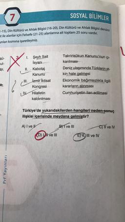 7
SOSYAL BİLİMLER
7-15), Din Kültürü ve Ahlak Bilgisi (16-20), Din Kültürü ve Ahlak Bilgisi dersini
at ile alanlar için Felsefe (21-25) alanlarına ait toplam 25 soru vardır.
yrılan kısmına işaretleyiniz.
V
Sü-
ul-
sy,
Takririsükun Kanunu'nun çı-
karılması
Deniz ulaşımında Türklerin et-
kin hale gelmesi
Ekonomik bağımsızlıkla ilgili
kararların
alınması
Cumhuriyetin ilan edilmesi
MA
I. Şeyh Sait
İsyanı
II.
Kabotaj
Kanunu
III. İzmir İktisat
Kongresi
UV Hilafetin
kaldırılması
a-
Türkiye'de yukarıdakilerden hangileri neden-sonuç
ilişkisi içerisinde meydana gelmiştir?
A) I ve IV
BYT ve III
C) Il ve IV
Dil ve III
E) VI, III ve IV
Prf Yayınları