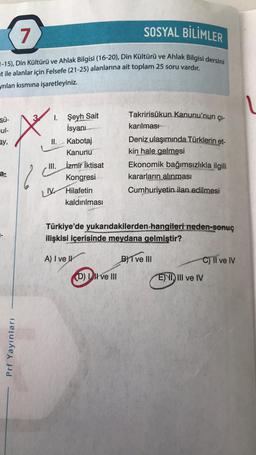 7
SOSYAL BİLİMLER
7-15), Din Kültürü ve Ahlak Bilgisi (16-20), Din Kültürü ve Ahlak Bilgisi dersini
at ile alanlar için Felsefe (21-25) alanlarına ait toplam 25 soru vardır.
yrılan kısmına işaretleyiniz.
V
Sü-
ul-
sy,
Takririsükun Kanunu'nun çı-
karılması
Deniz ulaşımında Türklerin et-
kin hale gelmesi
Ekonomik bağımsızlıkla ilgili
kararların
alınması
Cumhuriyetin ilan edilmesi
MA
I. Şeyh Sait
İsyanı
II.
Kabotaj
Kanunu
III. İzmir İktisat
Kongresi
UV Hilafetin
kaldırılması
a-
Türkiye'de yukarıdakilerden hangileri neden-sonuç
ilişkisi içerisinde meydana gelmiştir?
A) I ve IV
BYT ve III
C) Il ve IV
Dil ve III
E) VI, III ve IV
Prf Yayınları
