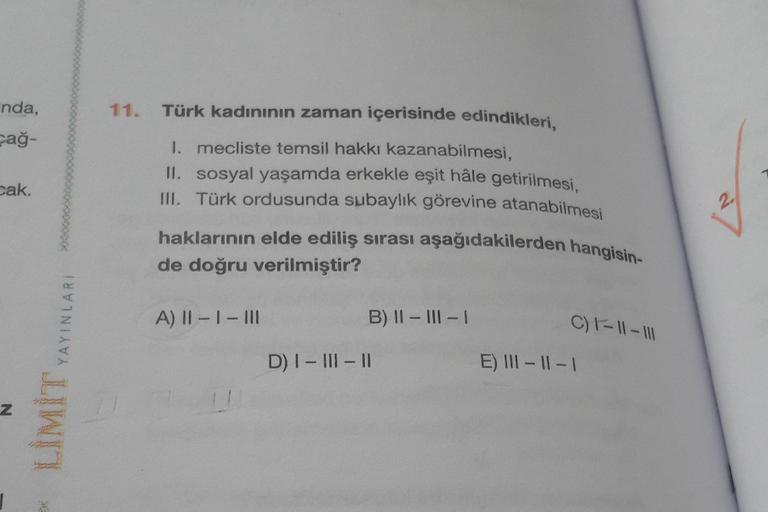 nda,
11.
pağ-
pak.
Türk kadınının zaman içerisinde edindikleri,
1. mecliste temsil hakkı kazanabilmesi,
II. sosyal yaşamda erkekle eşit hâle getirilmesi,
III. Türk ordusunda subaylık görevine atanabilmesi
haklarının elde ediliş sırası aşağıdakilerden hangi