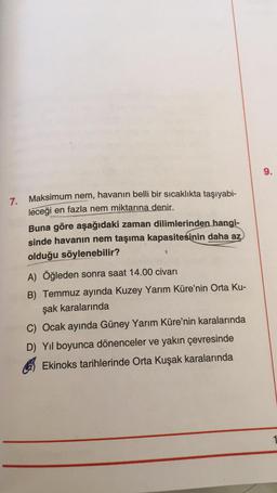 9.
7.
Maksimum nem, havanın belli bir sıcaklıkta taşıyabi-
leceği
en fazla nem miktarına denir.
Buna göre aşağıdaki zaman dilimlerinden hangi-
sinde havanın nem taşıma kapasitesinin daha az
olduğu söylenebilir?
A) Öğleden sonra saat 14.00 civarı
B) Temmuz ayında Kuzey Yarım Küre'nin Orta Ku-
şak karalarında
C) Ocak ayında Güney Yarım Küre'nin karalarında
D) Yıl boyunca dönenceler ve yakın çevresinde
Ekinoks tarihlerinde Orta Kuşak karalarında