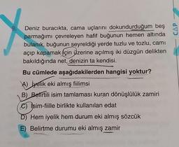 9.
X
Deniz buracıkta, cama uçlarını dokundurduğum beş
parmağımı çevreleyen hafif buğunun hemen altında
bulanık, buğunun seyreldiği yerde tuzlu ve tozlu, camı
açıp kapamak için üzerine açılmış iki düzgün delikten
bakıldığında net, denizin ta kendisi.
Bu cümlede aşağıdakilerden hangisi yoktur?
A) Jyelik eki almış fiilimsi
B) Belirtili isim tamlaması kuran dönüşlülük zamiri
C) Isim-fiille birlikte kullanılan edat
D Hem iyelik hem durum eki almış sözcük
E) Belirtme durumu eki almış zamir
