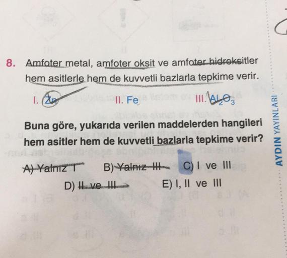 8. Amfoter metal, amfoter oksit ve amfoter hidroksitler
hem asitlerle hem de kuvvetli bazlarla tepkime verir.
I. (20p
II. Fe
UILLO
Buna göre, yukarıda verilen maddelerden hangileri
hem asitler hem de kuvvetli
bazlarla tepkime verir?
AYDIN YAYINLARI
A) Yaln