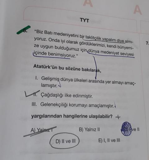 A
TYT
72
"Biz Batı medeniyetini bir taklitçilik yapalım diye almi-
yoruz. Onda iyi olarak gördüklerimizi, kendi bünyemi-
ze uygun bulduğumuz için dünya medeniyet seviyesi:
içinde benimsiyoruz.
Atatürk'ün bu sözüne bakılarak,
I. Gelişmiş dünya ülkeleri aras