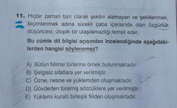 11. Hiçbir zaman tam olarak şeklini alamayan ve şekillenmek,
biçimlenmek adına sürekli çaba içerisinde olan özgürlük
düşüncesi; ütopik bir ulaşılamazlığı temsil eder.
Bu cümle dil bilgisi açısından incelendiğinde aşağıdaki-
lerden hangisi söylenemez?
A) Bütün fiilimsi türlerine örnek bulunmaktadır.
B) Belgisiz sifatlara yer verilmiştir.
C) Özne, nesne ve yüklemden oluşmaktadır.
D) Gövdeden türemiş sözcüklere yer verilmiştir.
E) Yüklemi kurallı birleşik fiilden oluşmaktadır.
