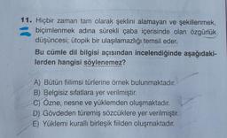 11. Hiçbir zaman tam olarak şeklini alamayan ve şekillenmek,
biçimlenmek adına sürekli çaba içerisinde olan özgürlük
düşüncesi; ütopik bir ulaşılamazlığı temsil eder.
Bu cümle dil bilgisi açısından incelendiğinde aşağıdaki-
lerden hangisi söylenemez?
A) Bütün fiilimsi türlerine örnek bulunmaktadır.
B) Belgisiz sifatlara yer verilmiştir.
C) Özne, nesne ve yüklemden oluşmaktadır.
D) Gövdeden türemiş sözcüklere yer verilmiştir.
E) Yüklemi kurallı birleşik fiilden oluşmaktadır.
