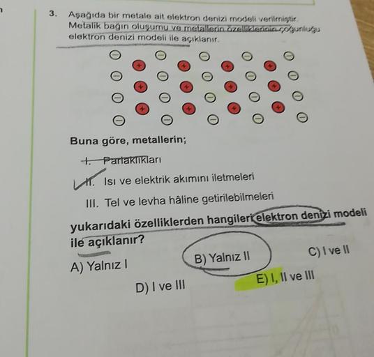 3.
Aşağıda bir metale ait elektron denizi modeli veriler
Metalik bagin oluşumu ve metallerin zelitetiniasp gunlugu
elektron denizí modeli ile açıklanır.
Buna göre, metallerin;
to Parlaklıkları
1. Isı ve elektrik akımını iletmeleri
III. Tel ve levha haline