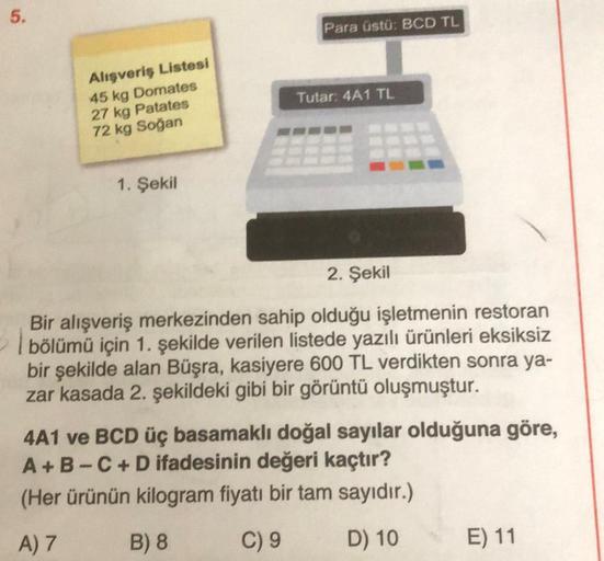 5.
Para üstü: BCD TL
Tutar 4A1 TL
Alışveriş Listesi
45 kg Domates
27 kg Patates
72 kg Soğan
1. Şekil
2. Şekil
Bir alışveriş merkezinden sahip olduğu işletmenin restoran
bölümü için 1. şekilde verilen listede yazılı ürünleri eksiksiz
bir şekilde alan Büşra,