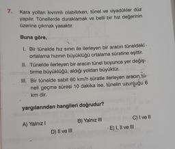 7.
Kara yolları kıvrımlı olabilirken, tünel ve viyadükler düz
yapılır. Tünellerde duraklamak ve belli bir hız değerinin
üzerine çıkmak yasaktır.
Buna göre,
1. Bir tünelde hız sınırı ile ilerleyen bir aracın tüneldeki
ortalama hızının büyüklüğü ortalama süratine eşittir.
II. Tünelde ilerleyen bir aracın tünel boyunca yer değiş-
tirme büyüklüğü, aldığı yoldan büyüktür.
III. Bir tünelde sabit 60 km/h süratle ilerleyen aracın tü-
neli geçme süresi 10 dakika ise, tünelin uzunluğu 6
km dir.
yargılarından hangileri doğrudur?
B) Yalnız III
A) Yalnız!
C) I ve 10
E) I, II ve III
D) II ve III