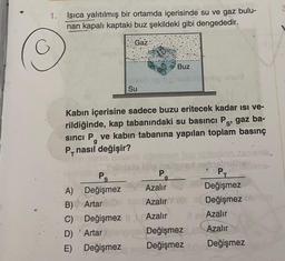 1.
Isıca yalıtılmış bir ortamda içerisinde su ve gaz bulu-
nan kapalı kaptaki buz şekildeki gibi dengededir.
Gaz
G
Buz
Su
g
Kabın içerisine sadece buzu eritecek kadar isi ve-
rildiğinde, kap tabanındaki su basıncı Ps, gaz ba-
sinci P. ve kabin tabanına yapılan toplam basınç
P, nasıl değişir?
de bain
P
PE
A) Değişmez Azalır
Değişmez
)
Azalır
Değişmez
C) Değişmez 11 Azalır
Il Azalır
D) 'Artar
Değişmez
Azalır
E) Değişmez Değişmez Değişmez
Ps
g
B) Arta