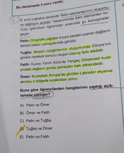 Bu denemede 5 soru vardır.
1.
9. sinif coğrafya dersinde "Iklim elemanlarının oluşumu
ve dağılışını açıklar." kazanımında iklim elemanları ko-
nusu işlenirken öğrenciler arasında şu konuşmalar
geçer:
Pelin: Orografik yağışlar kıyıya paralel uzanan dağların