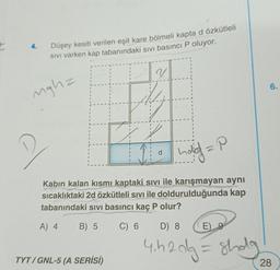 I
4.
Düşey kesiti verilen eşit kare bölmeli kapta d özkütleli
Sivi varken kap tabanındaki sivi basıncı P oluyor.
V
6.
nghz
d
hald =P
Kabın kalan kısmı kaptaki sivi ile karışmayan aynı
sıcaklıktaki 2d özkütleli sıvı ile doldurulduğunda kap
tabanındaki sivi basıncı kaç P olur?
A) 4
B) 5
C) 6
D) 8
E)
4.420g = shola
TYT / GNL-5 (A SERİSİ)
28