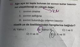 12. Ağzı açık bir kapta bulunan bir sıvının buhar basıncı-
nin ulaşabileceği en yüksek değer;
I. Sivinin cinsine SKN
II. sivinin saflığına
III. sivinin bulunduğu ortamın basıncı
nicelik ya da özelliklerinden hangilerine bağlıdır?
A) Yalnız !
(B) Yalnız IIL
C) I ve II
D) II ve III
E) I, II ve III
