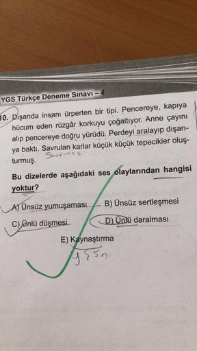 YGS Türkçe Deneme Sınavı - 4
10. Dışarıda insanı ürperten bir tipi. Pencereye, kapıya
hücum eden rüzgâr korkuyu çoğaltıyor. Anne çayını
alip pencereye doğru yürüdü. Perdeyi aralayıp dışarı-
ya baktı. Savrulan karlar küçük küçük tepecikler oluş-
turmuş.
Sav