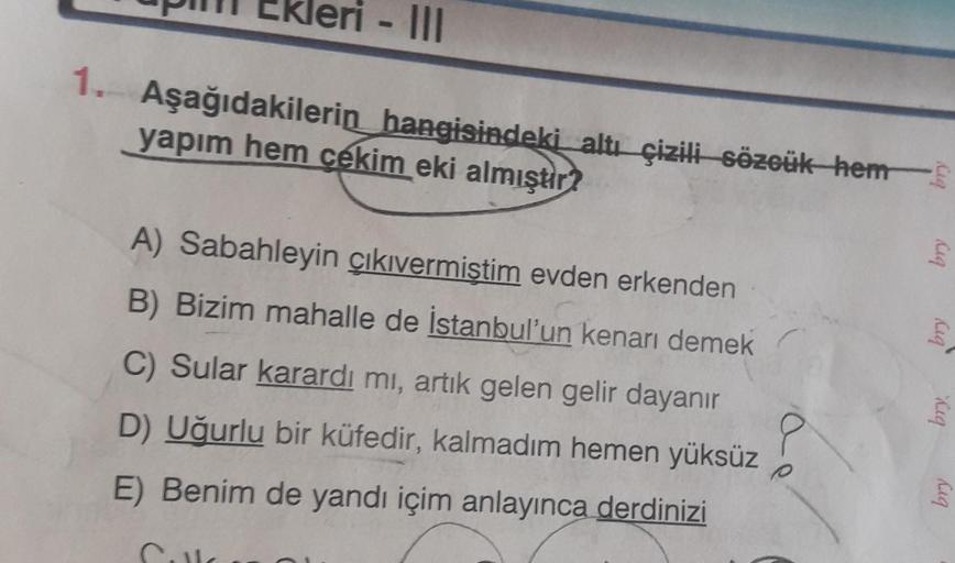 ri - III
1. Aşağıdakilerin hangisindeki altı çizili-sözcük-hem
yapım hem cekim eki almıştır?
leg
bry
A) Sabahleyin çıkıvermiştim evden erkenden
B) Bizim mahalle de İstanbul'un kenarı demek
C) Sular karardı mı, artık gelen gelir dayanir
cig
bry
D) Uğurlu bi