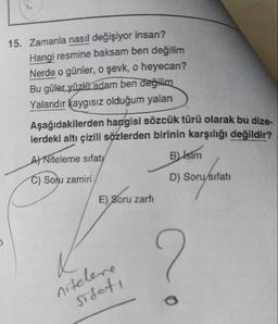 15. Zamanla nasıl değişiyor insan?
Hangi resmine baksam ben değilim
Nerde o günler, o şevk, o heyecan?
Bu güler yüzlü adam ben değilim
Yalandır kaygısız olduğum yalan
Aşağıdakilerden hangisi sözcük türü olarak bu dize-
lerdeki altı çizili sözlerden birinin karşılığı değildir?
Al Niteleme sifaty
B) İsim
C) Soru zamiri
D) Soru/sifati
E) Soru zarfi
&
?
nitelene
Sideti
